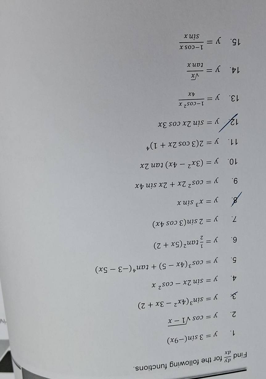 Find  dy/dx  for the following functions. 
1. y=3sin (-9x)
2. y=cos sqrt(1-x)
3 y=sin^3(4x^2-3x+2)
4. y=sin 2x-cos^2x
5. y=cos^3(4x-5)+tan^4(-3-5x)
6. y= 1/2 tan^2(5x+2)
7. y=2sin (3cos 4x)
y=x^3sin x
9. y=cos^22x+2xsin 4x
10. y=(3x^2-4x)tan 2x
11. y=2(3cos 2x+1)^4
12 y=sin 2xcos 3x
13. y= (1-cos^2x)/4x 
14. y= sqrt(x)/tan x 
15. y= (1-cos x)/sin x 