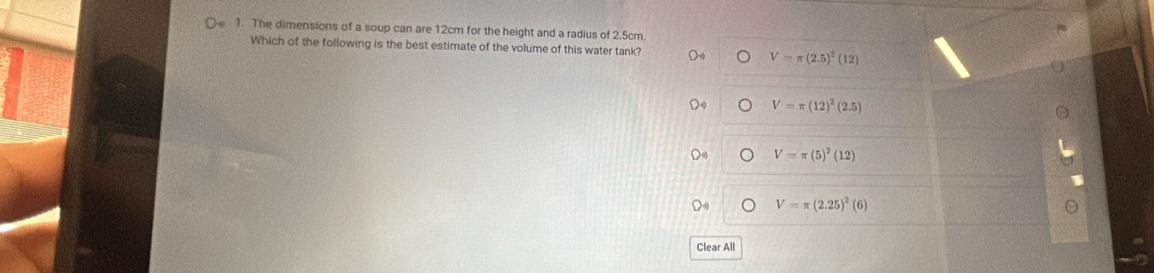 The dimensions of a soup can are 12cm for the height and a radius of 2.5cm
Which of the following is the best estimate of the volume of this water tank? D V=π (2.5)^2(12)
V=π (12)^2(2.5)
V=π (5)^2(12)
V=π (2.25)^2(6)
Clear All