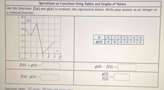 Operations on Functions Using Tables and Graphs of Values
Use the functions f(x) and g(x) to evaluate the expressions below. Write your answer as an integer or
a reduced fraction.
f(0)+g(2)=□
g(4)-f(5)=□
f(0)· g(4)=□
 g(2)/f(5) =□
Question Help: