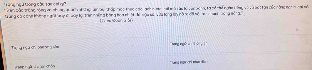 Trạng ngữ trong câu sau chỉ gì? 
"Trên các trảng rộng và chung quanh những lùm bụi thấp mọc theo các lạch nước, nơi mà sắc lá còn xanh, ta có thể nghe tiếng vù vù bất tận của hàng nghìn loại côn 
trùng có cánh không ngớt bay đi bay lại trên những bông hoa nhiệt đới sặc sỡ, vừa lộng lẫy nở ra đã vội tàn nhanh trong nắng.'' 
(Theo Đoàn Giỏi) 
Trạng ngữ chỉ phương tiện Trạng ngữ chỉ thời gian 
Trạng ngữ chỉ nơi chồn Trạng ngữ chỉ mục đích