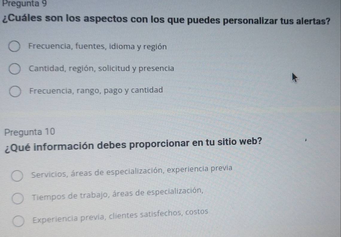 Pregunta 9
¿Cuáles son los aspectos con los que puedes personalizar tus alertas?
Frecuencia, fuentes, idioma y región
Cantidad, región, solicitud y presencia
Frecuencia, rango, pago y cantidad
Pregunta 10
¿Qué información debes proporcionar en tu sitio web?
Servicios, áreas de especialización, experiencia previa
Tiempos de trabajo, áreas de especialización,
Experiencia previa, clientes satisfechos, costos