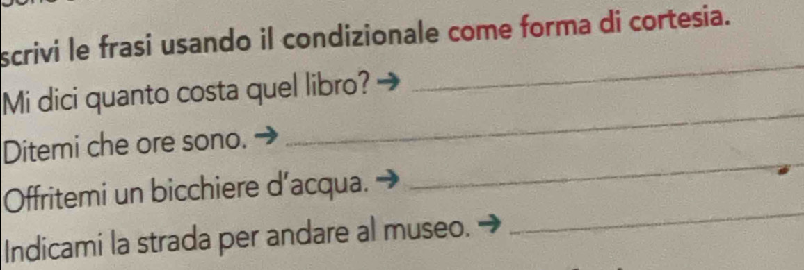 scrivi le frasi usando il condizionale come forma di cortesia. 
_ 
Mi dici quanto costa quel libro? 
_ 
Ditemi che ore sono. 
Offritemi un bicchiere d’acqua. 
_ 
Indicami la strada per andare al museo. 
_