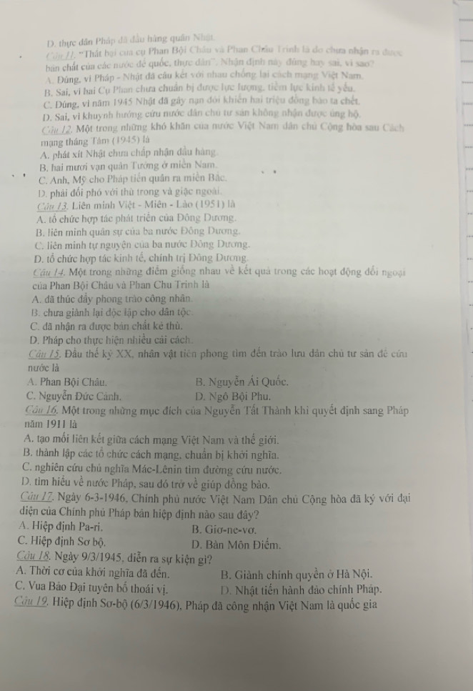 D. thực dân Pháp đã đầu hàng quân Nhật.
Cái H. 'Thất bại cua cụ Phạn Bội Châu và Phan Châu Trinh là do chưa nhận ra được
bản chất của các nước để quốc, thực dân''. Nhận định này đùng hay sai, vì sao?
A. Đùng, vi Pháp - Nhật đã câu kết với nhau chống lại cách mạng Việt Nam.
B. Sai, vi hai Cụ Phan chưa chuẩn bị được lực lượng, tiềm lực kinh tế yếu.
C. Đúng, vì năm 1945 Nhật đã gây nạn đói khiên hai triệu đồng bào ta chết.
D. Sai, vi khuynh hướng cứu nước dân chú tư sản không nhận được úng hộ.
Câu 12, Một trong những khó khăn của nước Việt Nam dân chủ Cộng hòa sau Cách
mạng tháng Tâm (1945) là
A. phát xít Nhật chưa chấp nhận đầu hàng
B. hai mươi vạn quân Tướng ở miền Nam.
C. Anh, Mỹ cho Pháp tiến quân ra miền Bắc.
D. phải đối phó với thù trong và giặc ngoài.
Câu 13. Liên minh Việt - Miên - Lào (1951) là
A. tổ chức hợp tác phát triển của Đông Dương.
B. liên minh quân sự của ba nước Đông Dương.
C. liên minh tự nguyện của ba nước Đông Dương.
D. tổ chức hợp tác kinh tế, chính trị Đông Dương.
Cầu 14. Một trong những điểm giống nhau về kết quả trong các hoạt động đổi ngoại
của Phan Bội Châu và Phan Chu Trinh là
A. đã thúc đầy phong trào công nhân
B. chưa giành lại độc lập cho dân tộc.
C. đã nhận ra được bản chất kẻ thù.
D. Pháp cho thực hiện nhiều cải cách.
Câu 15, Đầu thế kỷ XX, nhân vật tiên phong tìm đến trào lưu dân chủ tư sản đề cứu
nước là
A. Phan Bội Châu. B. Nguyễn Ái Quốc.
C. Nguyễn Đức Cảnh. D. Ngô Bội Phu.
Câu 16. Một trong những mục đích của Nguyễn Tất Thành khi quyết định sang Pháp
năm 1911 là
A. tạo mối liên kết giữa cách mạng Việt Nam và thế giới.
B. thành lập các tổ chức cách mạng, chuẩn bị khởi nghĩa.
C. nghiên cứu chủ nghĩa Mác-Lênin tìm đường cứu nước.
D. tìm hiều về nước Pháp, sau đó trở về giúp đồng bào.
Câu 1Z. Ngày 6-3-1946, Chính phủ nước Việt Nam Dân chủ Cộng hòa đã ký với đại
diện của Chính phủ Pháp bản hiệp định nào sau đây?
A. Hiệp định Pa-ri. B. Giơ-ne-vơ.
C. Hiệp định Sơ bộ. D. Bàn Môn Điểm.
Cầu 18. Ngày 9/3/1945, diễn ra sự kiện gì?
A. Thời cơ của khởi nghĩa đã đến. B. Giành chính quyền ở Hà Nội.
C. Vua Bảo Đại tuyên bố thoái vị. D. Nhật tiến hành đảo chính Pháp.
Câu 19, Hiệp định Sơ-bộ (6/3/1946), Pháp đã công nhận Việt Nam là quốc gia