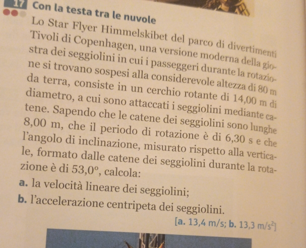 Con la testa tra le nuvole 
Lo Star Flyer Himmelskibet del parco di divertimenti 
Tivoli di Copenhagen, una versione moderna della gio-- 
stra dei seggiolini in cui i passeggeri durante la rotazio- 
ne si trovano sospesi alla considerevole altezza di 80 m
da terra, consiste in un cerchio rotante di 14,00 m di 
diametro, a cui sono attaccati i seggiolini mediante ca- 
tene. Sapendo che le catene dei seggiolini sono lunghe
8,00 m, che il periodo di rotazione è di 6,30 s e che 
l’angolo di inclinazione, misurato rispetto alla vertica- 
le, formato dalle catene dei seggiolini durante la rota- 
zione è di 53,0° , calcola: 
a. la velocità lineare dei seggiolini; 
b. l’accelerazione centripeta dei seggiolini.
[a.13,4m/s; b 13,3m/s^2]