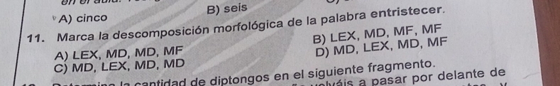 onor
A) cinco B) seis
11. Marca la descomposición morfológica de la palabra entristecer.
A) LEX, MD, MD, MF B) LEX, MD, MF, MF
C) MD, LEX, MD, MD D) MD, LEX, MD, MF
cantidad de diptongos en el siguiente fragmento.
váis a pasar por delante de