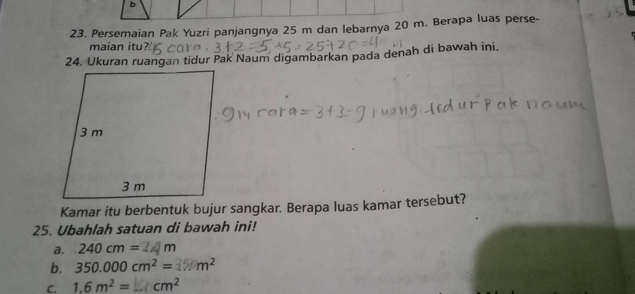 Persemaian Pak Yuzri panjangnya 25 m dan lebarnya 20 m. Berapa luas perse- 
maian itu 
24. Ukuran ruangan tidur Pak Naum digambarkan pada denah di bawah ini. 
Kamar itu berbentuk bujur sangkar. Berapa luas kamar tersebut? 
25. Ubahlah satuan di bawah ini! 
a. 240cm=
b. 350.000cm^2= m^2
C. 1,6m^2= cm^2