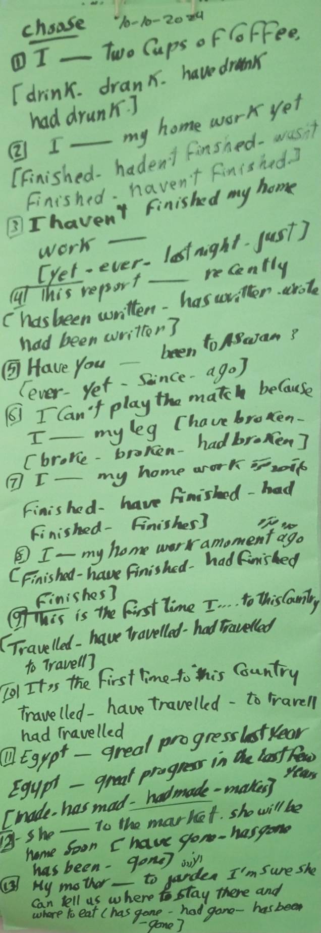 choose 10-10-20 
①I _Two Caps of GoFFee, 
I drink. dranx. have drumk 
had drunk. ] 
②I 
my home work yet 
(Finished- hadent finshed- wasit 
Finished. haven't finished. 2 
3 I haven't finished my home 
work 
[yet-ever- lastnight. just) 
reCently 
Cl This report_ 
Chasbeen written- has written arote 
had been writtor? 
been to BuJam? 
⑤ Have you_ 
(ever-yet. Soince-ago) 
6 I Can't play the match because 
I my leg (have broken. 
(brore - broken-had bromen? 
⑦I_ my home work xip 
Finished- have finished - had 
Finished- Finisher] of go 
③I- my home work amoment ago 
CFinished- have finished- had finished 
Finishes? 
Mis is the first Time I. . . to this Couniry 
(Travelled - have tavelled-had Travelled 
to Travell] 
[O1 Itis the first time to this Country 
travelled- have travelled - to rravell 
had Travelled 
① Egypt - greal progresslstyear 
Egypt - greal progress in the last feow 
years 
Imade has mad- hadmade -makeg 
To the market. sho will be 
2-she_ 
home soon I have gon- hasgome 
has been-gone op 
() My mother_ to garden I'm sure she 
Can tell us where stay there and 
where to eat (has gone - had gone- has been 
- gone]