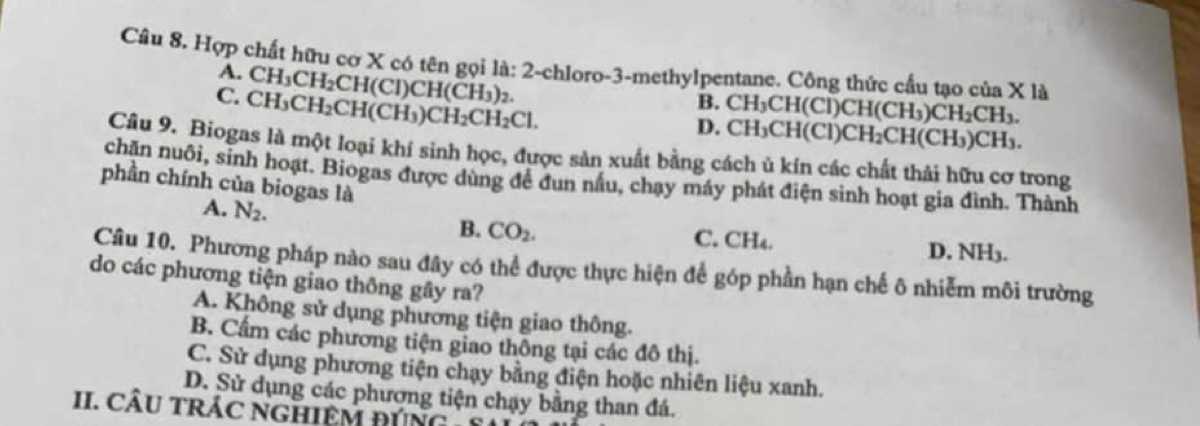 Hợp chất hữu cơ X có tên gọi là: 2 -chloro -3 -methylpentane. Công thức cầu tạo của X là
A. CH_3CH_2CH(CI ) Cl 1(CH_3 )2.
C. CH_3CH_2CH(CH_3) CH_2CH_2Cl.
B.
D. CH_3CH(CI)CH(CH_3)CH_2CH_3.
CH_3CH(CI)CH_2CH(CH_3)CH_3. 
Câu 9. Biogas là một loại khí sinh học, được sản xuất bằng cách ủ kín các chất thải hữu cơ trong
chăn nuôi, sinh hoạt. Biogas được dùng để đun nấu, chạy máy phát điện sinh hoạt gia đình. Thành
phần chính của biogas là
B. CO_2.
A. N_2. C. CH4. D. NH3.
Câu 10. Phương pháp nào sau đây có thể được thực hiện để góp phần hạn chế ô nhiễm môi trường
do các phương tiện giao thông gây ra?
A. Không sử dụng phương tiện giao thông.
B. Cẩm các phương tiện giao thông tại các đô thị.
C. Sử dụng phương tiện chạy bằng điện hoặc nhiên liệu xanh.
D. Sử dụng các phương tiện chạy bằng than đá.
II. CÂU tRÁC nGHiệM ĐúNg