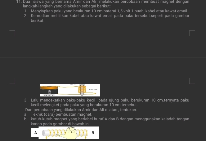 Dua siswa yang bernama Amir dan Ali melakukan percobaan membuat magnet dengan 
langkah-langkah yang dilakukan sebagai berikut: 
1. Menyiapkan paku yang beukuran 10 cm,baterai 1, 5 volt 1 buah, kabel atau kawat email. 
2. Kemudian melilitkan kabel atau kawat email pada paku tersebut.seperti pada gambar 
berikut. 
3. Lalu mendekatkan paku-paku kecil pada ujung paku berukuran 10 cm.ternyata paku 
kecil melengket pada paku yang berukuran 10 cm tersebut. 
Dari percobaan yang dilakukan Amir dan Ali di atas , tentukan: 
a. Teknik (cara) pembuatan magnet. 
b. kutub-kutub magnet yang berlabel huruf A dan B dengan menggunakan kaiadah tangan 
kanan pada gambar di bawah ini. 
A 
B