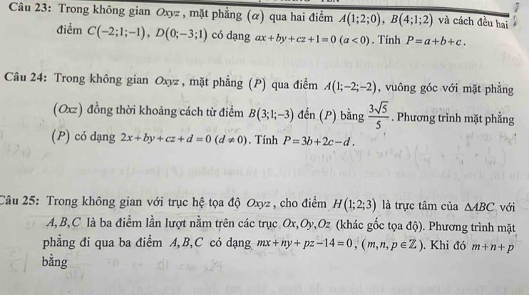 Trong không gian Oxyz , mặt phẳng (α) qua hai điểm A(1;2;0), B(4;1;2) và cách đều hai 
điểm C(-2;1;-1), D(0;-3;1) có dạng ax+by+cz+1=0(a<0). Tính P=a+b+c. 
Câu 24: Trong không gian Oxyz , mặt phẳng (P) qua điểm A(1;-2;-2) , vuông góc với mặt phẳng 
(Oxz) đồng thời khoảng cách từ điểm B(3;1;-3) đến (P) bằng  3sqrt(5)/5 . Phương trình mặt phẳng 
(P) có dạng 2x+by+cz+d=0(d!= 0). Tính P=3b+2c-d. 
Câu 25: Trong không gian với trục hệ tọa độ Oxyz , cho điểm H(1;2;3) là trực tâm của △ ABC với
A, B, C là ba điểm lần lượt nằm trên các trục Ox, Oy, Oz (khác gốc tọa độ). Phương trình mặt 
phẳng đi qua ba điểm A, B, C có dạng mx+ny+pz-14=0, (m,n,p∈ Z). Khi đó m+n+p
bằng