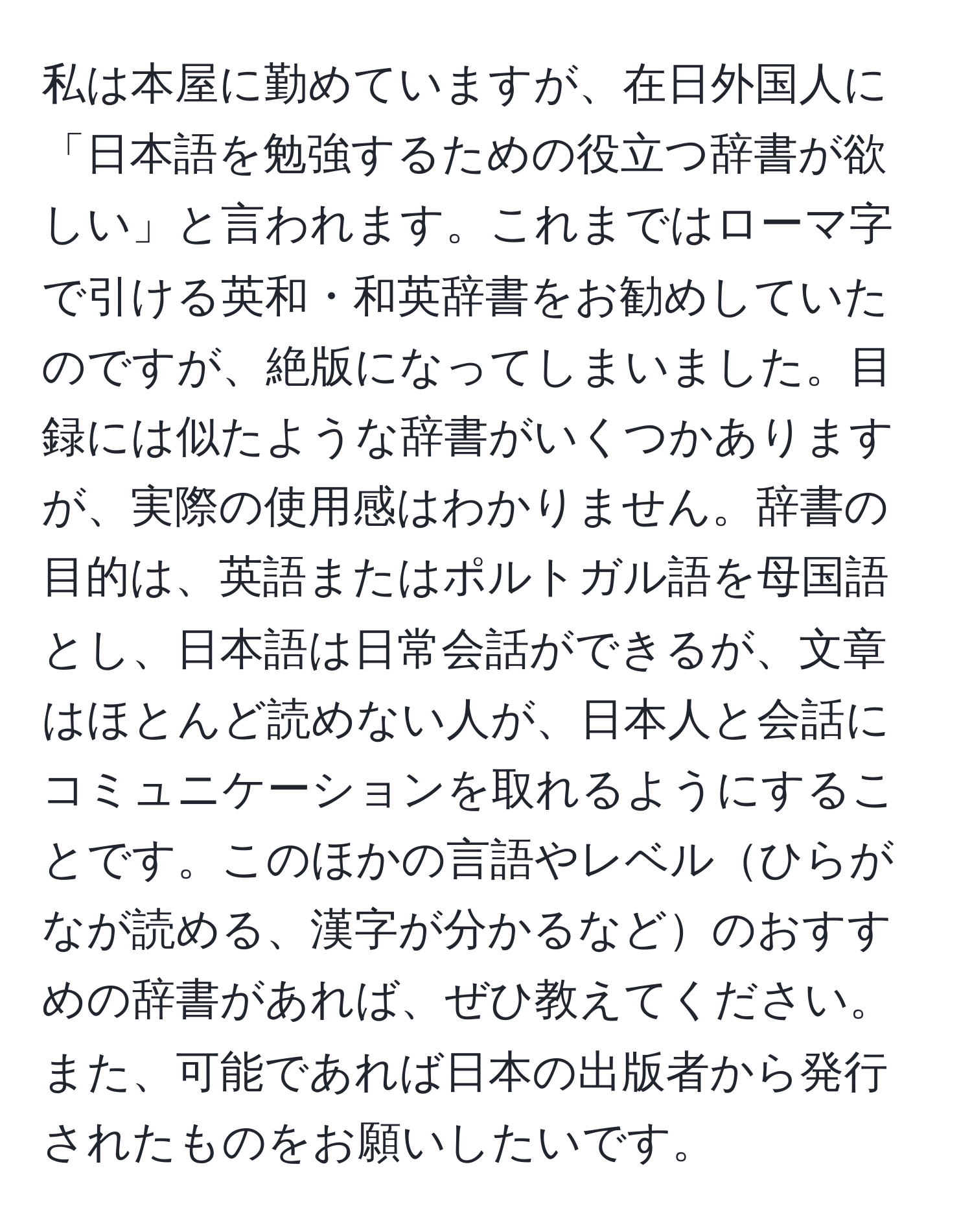 私は本屋に勤めていますが、在日外国人に「日本語を勉強するための役立つ辞書が欲しい」と言われます。これまではローマ字で引ける英和・和英辞書をお勧めしていたのですが、絶版になってしまいました。目録には似たような辞書がいくつかありますが、実際の使用感はわかりません。辞書の目的は、英語またはポルトガル語を母国語とし、日本語は日常会話ができるが、文章はほとんど読めない人が、日本人と会話にコミュニケーションを取れるようにすることです。このほかの言語やレベルひらがなが読める、漢字が分かるなどのおすすめの辞書があれば、ぜひ教えてください。また、可能であれば日本の出版者から発行されたものをお願いしたいです。