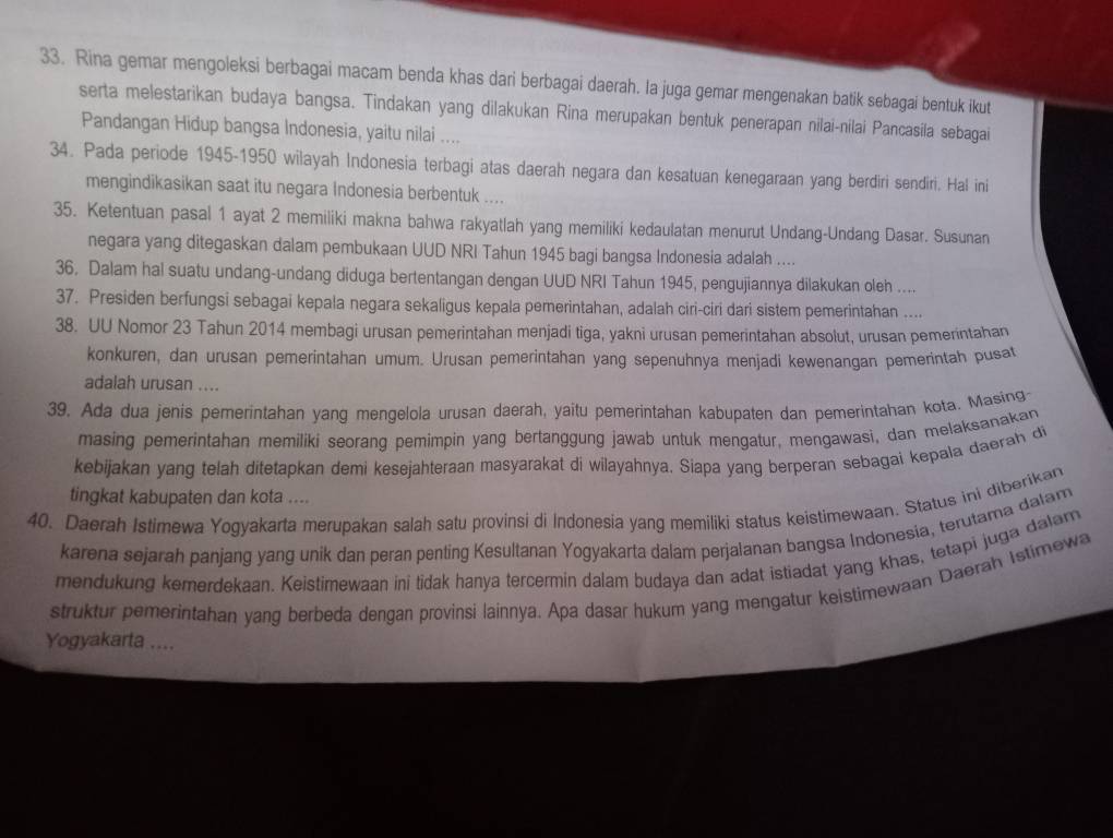 Rina gemar mengoleksi berbagai macam benda khas dari berbagai daerah. la juga gemar mengenakan batik sebagai bentuk ikut
serta melestarikan budaya bangsa. Tindakan yang dilakukan Rina merupakan bentuk penerapan nilai-nilai Pancasila sebagai
Pandangan Hidup bangsa Indonesia, yaitu nilai ....
34. Pada periode 1945-1950 wilayah Indonesia terbagi atas daerah negara dan kesatuan kenegaraan yang berdiri sendiri. Hal ini
mengindikasikan saat itu negara Indonesia berbentuk ....
35. Ketentuan pasal 1 ayat 2 memiliki makna bahwa rakyatlah yang memiliki kedaulatan menurut Undang-Undang Dasar. Susunan
negara yang ditegaskan dalam pembukaan UUD NRI Tahun 1945 bagi bangsa Indonesia adalah ....
36, Dalam hal suatu undang-undang diduga bertentangan dengan UUD NRI Tahun 1945, pengujiannya dilakukan oleh ....
37. Presiden berfungsi sebagai kepala negara sekaligus kepala pemerintahan, adalah ciri-ciri dari sistem pemerintahan ....
38. UU Nomor 23 Tahun 2014 membagi urusan pemerintahan menjadi tiga, yakni urusan pemerintahan absolut, urusan pemerintahan
konkuren, dan urusan pemerintahan umum. Urusan pemerintahan yang sepenuhnya menjadi kewenangan pemerintah pusat
adalah urusan ....
39. Ada dua jenis pemerintahan yang mengelola urusan daerah, yaitu pemerintahan kabupaten dan pemerintahan kota. Masing-
masing pemerintahan memiliki seorang pemimpin yang bertanggung jawab untuk mengatur, mengawasi, dan melaksanakan
kebijakan yang telah ditetapkan demi kesejahteraan masyarakat di wilayahnya. Siapa yang berperan sebagai kepala daerah d
tingkat kabupaten dan kota ....
40. Daerah Istimewa Yogyakarta merupakan salah satu provinsi di Indonesia yang memiliki status keistimewaan. Status ini diberikan
karena sejarah panjang yang unik dan peran penting Kesultanan Yogyakarta dalam perjalanan bangsa Indonesia, terutama dalam
mendukung kemerdekaan. Keistimewaan ini tidak hanya tercermin dalam budaya dan adat istiadat yang khas, tetapi juga dalam
struktur pemerintahan yang berbeda dengan provinsi lainnya. Apa dasar hukum yang mengatur keistimewaan Daerah Istimewa
Yogyakarta ....