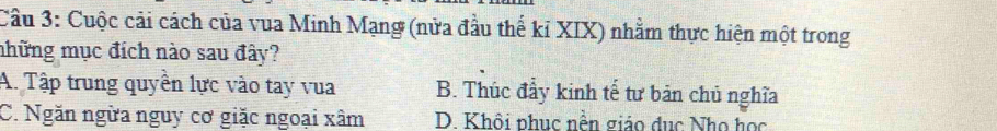 Cầu 3: Cuộc cải cách của vua Minh Mạng (nửa đầu thể kỉ XIX) nhằm thực hiện một trong
mhững mục đích nào sau đây?
A. Tập trung quyền lực vào tay vua B. Thúc đẩy kinh tế tư bản chủ nghĩa
C. Ngăn ngừa nguy cơ giặc ngoại xâm D. Khôi phục nền giáo đục Nho học