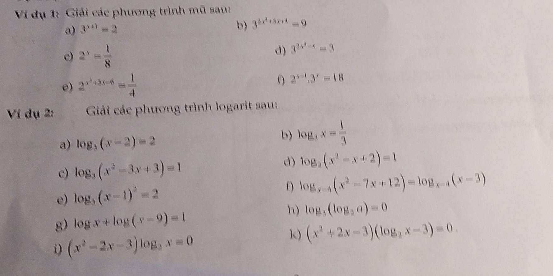 Ví dụ 1: Giải các phương trình mũ sau: 
a) 3^(x+1)=2
b) 3^(3x^2)+8x+4=9
c) 2^x= 1/8 
d) 3^(3x^4)-x=3
e) 2^(x^3)+3x-6equiv  1/4 
f) 2^(x=1).3^x=18
Ví dụ 2: Giải các phương trình logarit sau: 
a) log _3(x-2)=2
b) log _3x= 1/3 
c) log _3(x^2-3x+3)=1 d) log _3(x^3-x+2)=1
e) log _3(x-1)^2=2
log _x-4(x^2-7x+12)=log _x-4(x-3)
h) 
g) log x+log (x-9)=1 log _3(log _3a)=0
i) (x^2-2x-3)log _2x=0
k) (x^2+2x-3)(log _2x-3)=0.