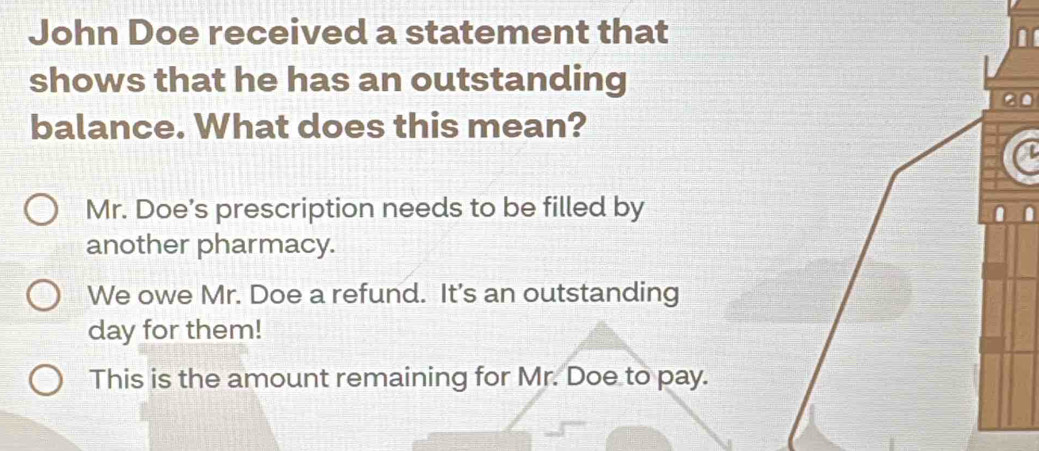 John Doe received a statement that
shows that he has an outstanding
balance. What does this mean?
Mr. Doe’s prescription needs to be filled by
another pharmacy.
We owe Mr. Doe a refund. It's an outstanding
day for them!
This is the amount remaining for Mr. Doe to pay.