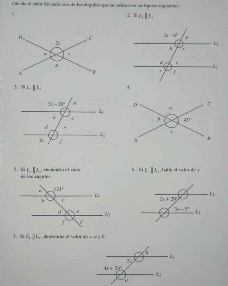 Calcula el valor de cada uno de los ángulos que se indican en las figuras siguientes:
1.
2. Si L_1parallel L_2
3. Si L_1parallel L_2 4.
5. Si L_1parallel L_2 , encuentra el valor 6. Si L_1parallel L_2 , halla el valor de x
de los ángulos
7. Si L_1parallel L_2 , determina el valor de x, a y b