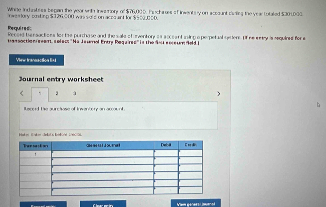 White Industries began the year with inventory of $76,000. Purchases of inventory on account during the year totaled $301,000. 
Inventory costing $326,000 was sold on account for $502,000. 
Required: 
Record transactions for the purchase and the sale of inventory on account using a perpetual system. (If no entry is required for a 
transaction/event, select "No Journal Entry Required" in the first account field.) 
View transaction list 
Journal entry worksheet
1 2 3 
Record the purchase of inventory on account 
Note: Enter debits before credits 
View general journal