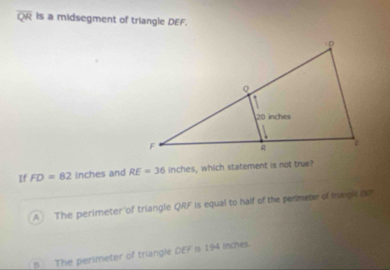 overline QR is a midsegment of triangle DEF.
If FD=82 inches and RE=36 inch , which statement is not true?
A The perimeter of triangle QRF is equal to half of the perimeter of triacle or
B___ The perimeter of triangle DEF is 194 inches.