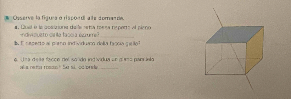 A Osserva la figura e rispondi alle domande. 
, Quaí e la posizione della retta rossa rispetto al piano 
ndividuato dalla faccia azzurra?_ 
b. E rispetto al piano individuato dalla faccia gialia? 
_ 
c. Una delle facce del solido indívidua un piano parallelo 
alia retta rossa? Se si, colorala_