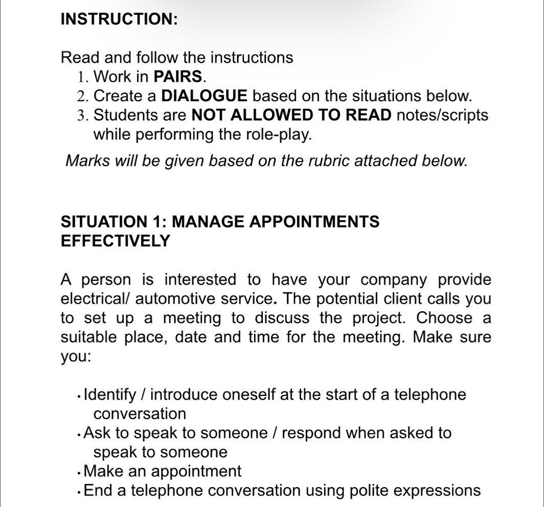 INSTRUCTION: 
Read and follow the instructions 
1. Work in PAIRS. 
2. Create a DIALOGUE based on the situations below. 
3. Students are NOT ALLOWED TO READ notes/scripts 
while performing the role-play. 
Marks will be given based on the rubric attached below. 
SITUATION 1: MANAGE APPOINTMENTS 
EFFECTIVELY 
A person is interested to have your company provide 
electrical/ automotive service. The potential client calls you 
to set up a meeting to discuss the project. Choose a 
suitable place, date and time for the meeting. Make sure 
you: 
• Identify / introduce oneself at the start of a telephone 
conversation 
·Ask to speak to someone / respond when asked to 
speak to someone 
·Make an appointment 
·End a telephone conversation using polite expressions