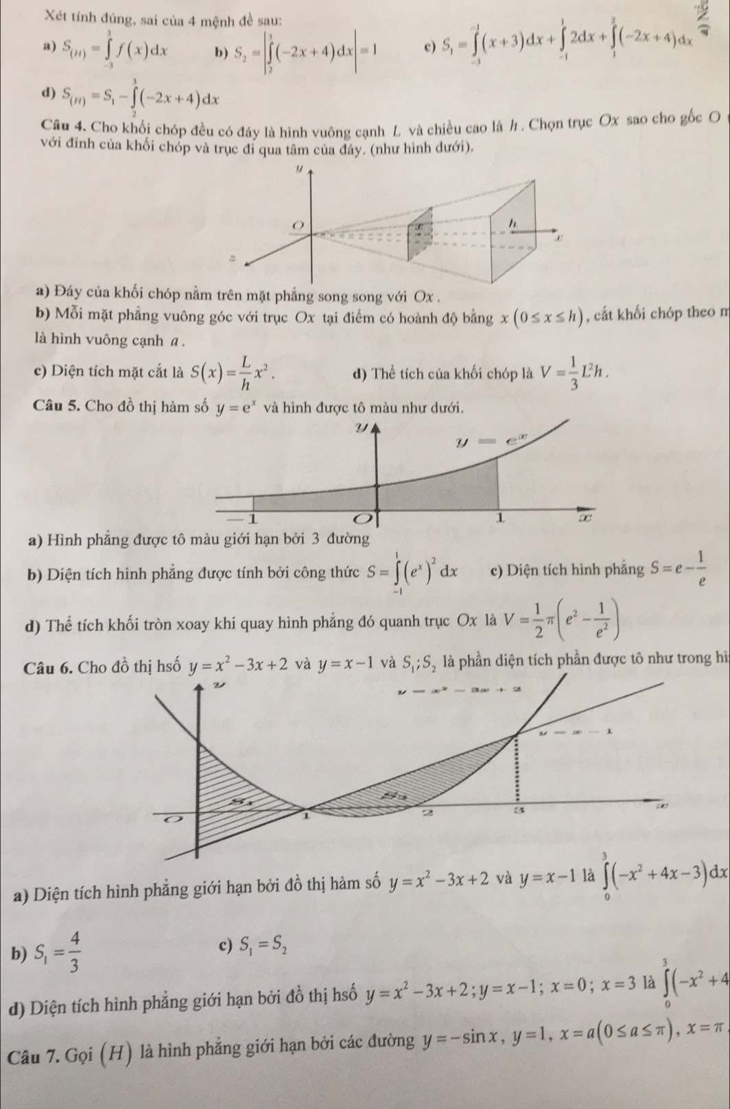 Xét tính đúng, sai của 4 mệnh đề sau:
a) S_(H)=∈tlimits _(-3)^1f(x)dx b) S_2=|∈tlimits _2^(3(-2x+4)dx|=1 c) S_1)=∈tlimits _(-3)^(-1)(x+3)dx+∈tlimits _(-1)^12dx+∈tlimits _1^(2(-2x+4)dx
d) S_(H))=S_1-∈tlimits _2^(3(-2x+4)dx
Câu 4. Cho khối chóp đều có đáy là hình vuông cạnh L và chiều cao là h . Chọn trục Ox sao cho gốc O
với đỉnh của khối chóp và trục đi qua tâm của đáy. (như hình dưới).
a) Đáy của khối chóp nằm trên mặt phẳng song song với Ox .
b) Mỗi mặt phẳng vuông góc với trục Ox tại điểm có hoành độ bằng x(0≤ x≤ h) , cất khối chóp theo n
là hình vuông cạnh a .
c) Diện tích mặt cắt là S(x)=frac L)hx^2. d) Thể tích của khối chóp là V= 1/3 L^2h.
Câu 5. Cho đồ thị hàm số y=e^x và hình được tô màu như dưới.
a) Hình phẳng được tô màu giới hạn bởi 3 đường
b) Diện tích hình phẳng được tính bởi công thức S=∈tlimits _(-1)^1(e^x)^2dx c) Diện tích hình phẳng S=e- 1/e 
d) Thể tích khối tròn xoay khi quay hình phẳng đó quanh trục Ox là V= 1/2 π (e^2- 1/e^2 )
Câu 6. Cho đồ thị hsố y=x^2-3x+2 và y=x-1 và S_1;S_2 là phần diện tích phần được tô như trong hì
a) Diện tích hình phẳng giới hạn bởi đồ thị hàm số y=x^2-3x+2 và y=x-1 là ∈tlimits _0^(3(-x^2)+4x-3)dx
b) S_1= 4/3  c) S_1=S_2
d) Diện tích hình phẳng giới hạn bởi đồ thị hsố y=x^2-3x+2;y=x-1;x=0;x=3 là ∈tlimits _0^(3(-x^2)+4
Câu 7. Gọi (H) là hình phẳng giới hạn bởi các đường y=-sin x,y=1,x=a(0≤ a≤ π ),x=π