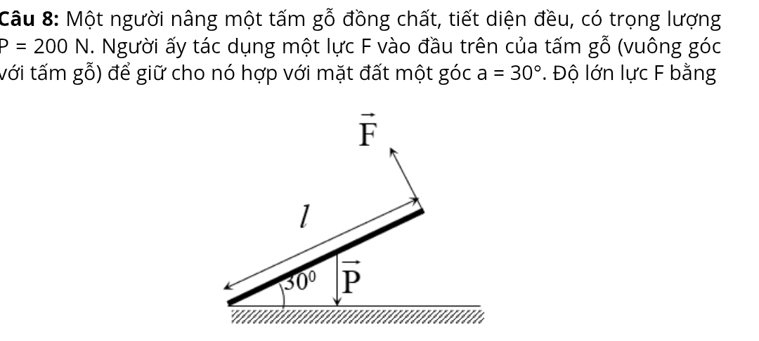 Một người nâng một tấm gỗ đồng chất, tiết diện đều, có trọng lượng
P=200N. Người ấy tác dụng một lực F vào đầu trên của tấm gwidehat O (vuông góc 
với tấm g_0 để giữ cho nó hợp với mặt đất một góc a=30°. Độ lớn lực F bằng
vector F
1
30° vector P