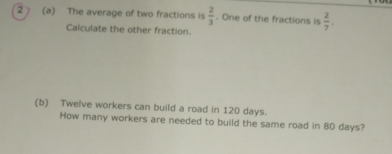 2 (a) The average of two fractions is  2/3 . One of the fractions is  2/7 . 
Calculate the other fraction. 
(b) Twelve workers can build a road in 120 days. 
How many workers are needed to build the same road in 80 days?