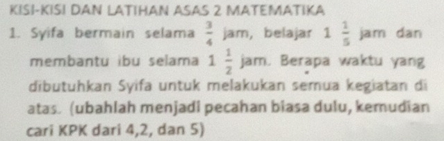 KISI-KISI DAN LATIHAN ASAS 2 MATEMATIKA 
1. Syifa bermain selama  3/4 jam , belajar 1 1/5 jar m dan 
membantu ibu selama 1 1/2 jam Berapa waktu yan 
dibütuhkan Syifa untuk melakukan semua kegiatan di 
atas. (ubahlah menjadi pecahan biasa dulu, kemudian 
cari KPK dari 4, 2, dan 5)