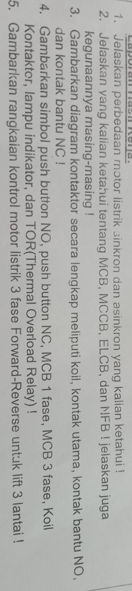 Lapóran ndon Nera. 
1. Jelaskan perbedaan motor listrik sinkron dan asinkron yang kalian ketahui ! 
2. Jelaskan yang kalian ketahui tentang MCB, MCCB, ELCB, dan NFB! jelaskan juga 
kegunaannya masing-masing ! 
3. Gambarkan diagram kontaktor secara lengkap meliputi koil, kontak utama, kontak bantu NO, 
dan kontak bantu NC ! 
4. Gambarkan simbol push button NO, push button NC, MCB 1 fase, MCB 3 fase, Koil 
Kontaktor, lampu indikator, dan TOR(Thermal Overload Relay) ! 
5. Gambarkan rangkaian kontrol motor listrik 3 fase Forward-Reverse untuk lift 3 lantai !