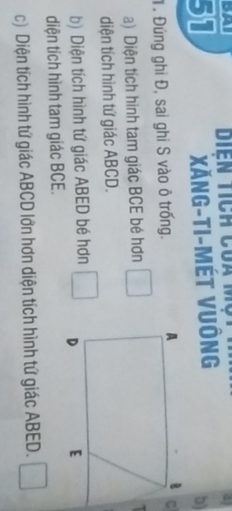 Xăng-ti-Mét vuông 
b) 
. Đứng ghi Đ, sai ghi S vào ô trống. 
a) Diện tích hình tam giác BCE bé hơn □ 
a 
diện tích hình tứ giác ABCD. 
b) Diện tích hình tứ giác ABED bé hơn □ 
diện tích hình tam giác BCE. 
c) Diện tích hình tứ giác ABCD lớn hơn diện tích hình tứ giác ABED. □