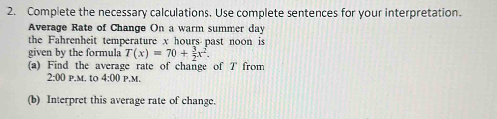 Complete the necessary calculations. Use complete sentences for your interpretation. 
Average Rate of Change On a warm summer day
the Fahrenheit temperature x hours past noon is 
given by the formula T(x)=70+ 3/2 x^2. 
(a) Find the average rate of change of T from 
2:00 P.M. to 4:00 P.M. 
(b) Interpret this average rate of change.