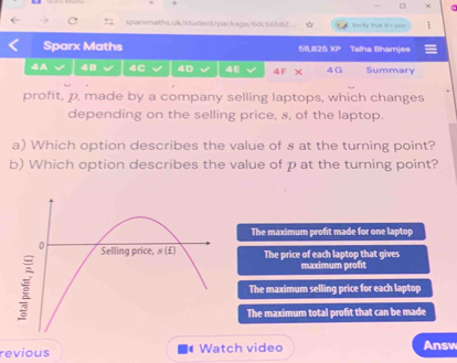 Verity that it 's you
Sparx Maths 68.825 XP Talha Bhamjee
4A 48 4C 4D 4E 4 F × 4G Summary
profit, p, made by a company selling laptops, which changes
depending on the selling price, s, of the laptop.
a) Which option describes the value of s at the turning point?
b) Which option describes the value of p at the turning point?
The maximum profit made for one laptop
The price of each laptop that gives
maximum profit
The maximum selling price for each laptop
The maximum total profit that can be made
revious | Watch video Answ