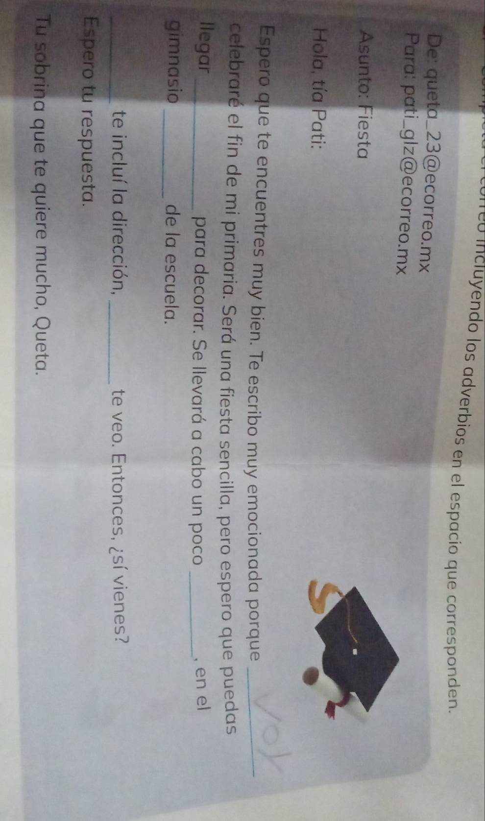 correó incluyendo los adverbios en el espacio que corresponden. 
De: queta_ 23 @ecorreo.mx 
Para: pati_glz@ecorreo.mx 
Asunto: Fiesta 
Hola, tía Pati: 
Espero que te encuentres muy bien. Te escribo muy emocionada porque_ 
celebraré el fin de mi primaria. Será una fiesta sencilla, pero espero que puedas 
llegar_ para decorar. Se llevará a cabo un poco _, en el 
gimnasio _de la escuela. 
_te incluí la dirección, _te veo. Entonces, ¿sí vienes? 
Espero tu respuesta. 
Tu sobrina que te quiere mucho, Queta.