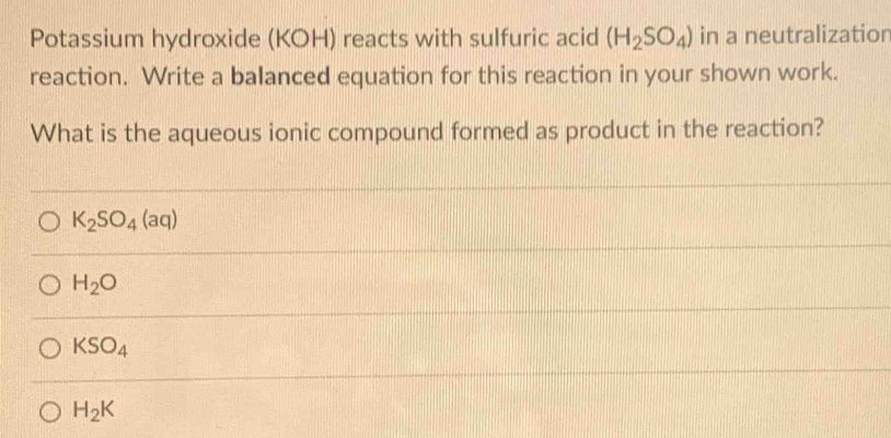 Potassium hydroxide (KOH) reacts with sulfuric acid (H_2SO_4) in a neutralization
reaction. Write a balanced equation for this reaction in your shown work.
What is the aqueous ionic compound formed as product in the reaction?
K_2SO_4(aq)
H_2O
KSO_4
H_2K