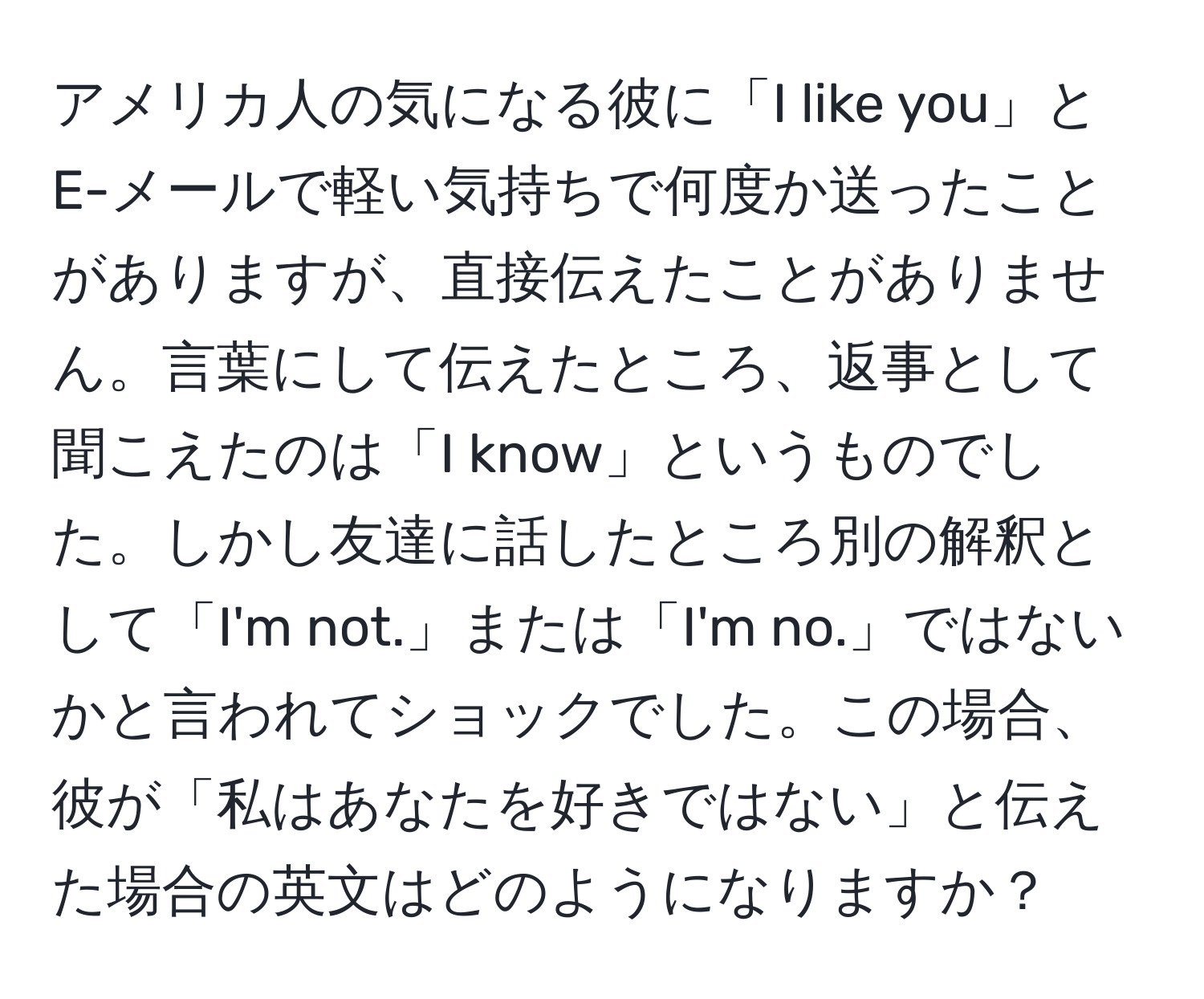 アメリカ人の気になる彼に「I like you」とE-メールで軽い気持ちで何度か送ったことがありますが、直接伝えたことがありません。言葉にして伝えたところ、返事として聞こえたのは「I know」というものでした。しかし友達に話したところ別の解釈として「I'm not.」または「I'm no.」ではないかと言われてショックでした。この場合、彼が「私はあなたを好きではない」と伝えた場合の英文はどのようになりますか？