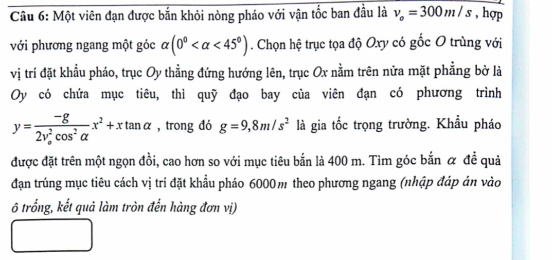 Một viên đạn được bắn khỏi nòng pháo với vận tốc ban đầu là v_o=300m/s , hợp 
với phương ngang một góc alpha (0° <45°). Chọn hệ trục tọa độ Oxy có gốc O trùng với 
vị trí đặt khẩu pháo, trục Oy thẳng đứng hướng lên, trục Ox nằm trên nửa mặt phẳng bờ là 
Oy có chứa mục tiêu, thì quỹ đạo bay của viên đạn có phương trình
y=frac -g(2v_o)^2cos^2alpha x^2+xtan alpha , trong đó g=9,8m/s^2 là gia tốc trọng trường. Khẩu pháo 
được đặt trên một ngọn đồi, cao hơn so với mục tiêu bắn là 400 m. Tìm góc bắn α đề quả 
đạn trúng mục tiêu cách vị trí đặt khẩu pháo 6000m theo phương ngang (nhập đáp án vào 
ô trống, kết quả làm tròn đến hàng đơn vị)