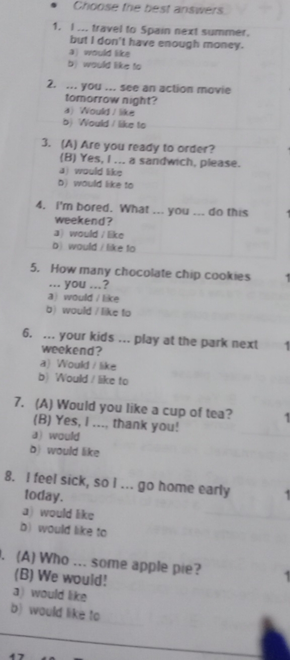 Choose the best answers
1. I ... travel to Spain next summer.
but I don't have enough money.
a) would like
b) would like to
2. ... you ... see an action movie
tomorrow night?
a) Would / like
b) Would / like to
3. (A) Are you ready to order?
(B) Yes, I ... a sandwich, please.
a) would like
b) would like to
4. I'm bored. What ... you ... do this
weekend ?
a) would / like
b) would / like to
5. How many chocolate chip cookies .
... you ...?
a)would / like
b) would / like to
6. ... your kids ... play at the park next 1
weekend?
a) Would / like
b) Would / like to
7. (A) Would you like a cup of tea? 1
(B) Yes, I ..., thank you!
a) would
b) would like
8. I feel sick, so I ... go home early 1
today.
a) would like
b) would like to
. (A) Who ... some apple pie? 1
(B) We would!
a) would like
b) would like to