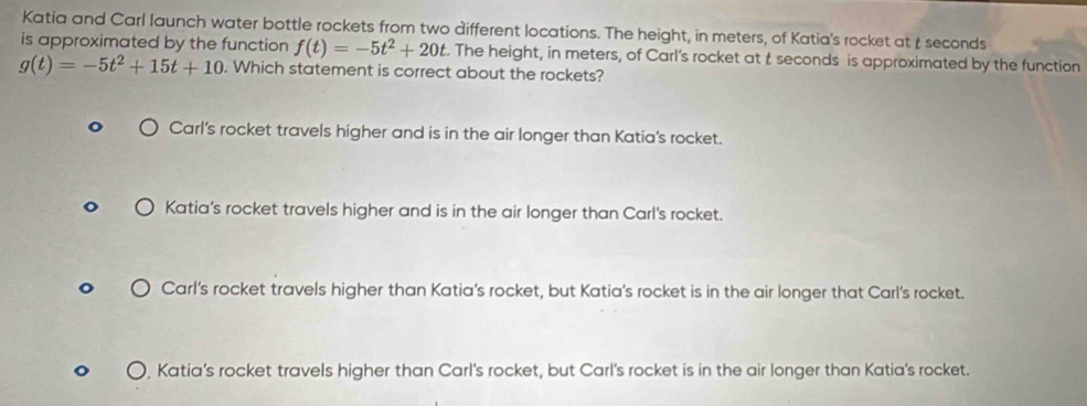 Katia and Carl launch water bottle rockets from two different locations. The height, in meters, of Katia's rocket at t seconds
is approximated by the function f(t)=-5t^2+20t. The height, in meters, of Carl's rocket at t seconds is approximated by the function
g(t)=-5t^2+15t+10. Which statement is correct about the rockets?
Carl's rocket travels higher and is in the air longer than Katia's rocket.
Katia's rocket travels higher and is in the air longer than Carl's rocket.
Carl’s rocket travels higher than Katia's rocket, but Katia's rocket is in the air longer that Carl's rocket.
Katia’s rocket travels higher than Carl's rocket, but Carl's rocket is in the air longer than Katia’s rocket.