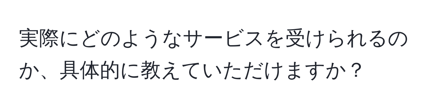 実際にどのようなサービスを受けられるのか、具体的に教えていただけますか？