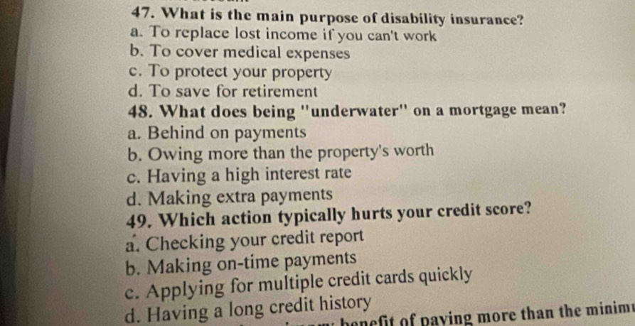 What is the main purpose of disability insurance?
a. To replace lost income if you can't work
b. To cover medical expenses
c. To protect your property
d. To save for retirement
48. What does being "underwater" on a mortgage mean?
a. Behind on payments
b. Owing more than the property's worth
c. Having a high interest rate
d. Making extra payments
49. Which action typically hurts your credit score?
a. Checking your credit report
b. Making on-time payments
c. Applying for multiple credit cards quickly
d. Having a long credit history
benefit of paying more than the minim.