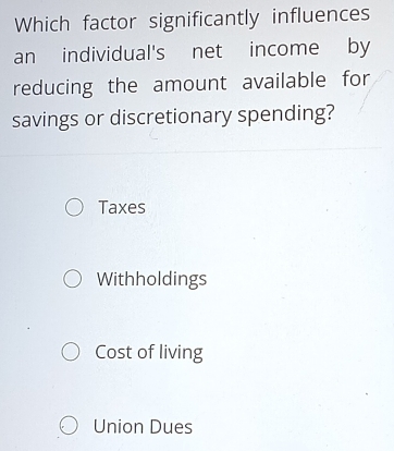 Which factor significantly influences
an individual's net income by
reducing the amount available for
savings or discretionary spending?
Taxes
Withholdings
Cost of living
Union Dues