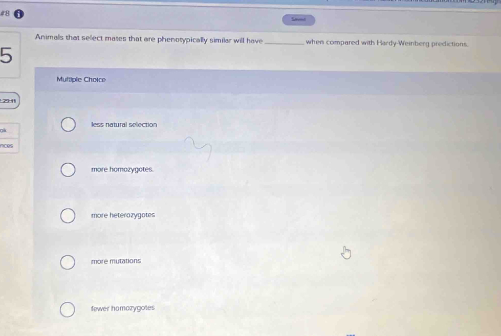 #8 Sened
Animals that select mates that are phenotypically similar will have_ when compared with Hardy-Weinberg predictions.
5
Multiple Choice
29:11
less natural selection
olk
nces
more homozygotes.
more heterozygotes
more mutations
fewer homozygotes