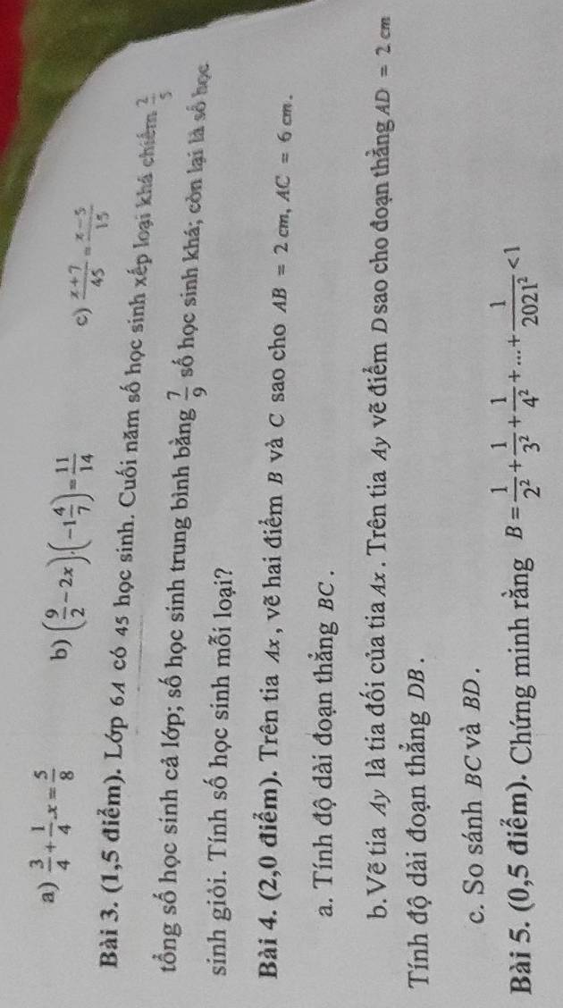 a)  3/4 + 1/4 x= 5/8 
b) ( 9/2 -2x), (-1 4/7 )= 11/14   (x+7)/45 = (x-5)/15 
c)
Bài 3. (1,5 điểm). Lớp 64 có 45 học sinh. Cuối năm số học sinh xếp loại khá chiếm  2/5 
tổng số học sinh cả lớp; số học sinh trung bình bằng  7/9  số học sinh khá; còn lại là số học
sinh giỏi. Tính số học sinh mỗi loại?
Bài 4. (2,0 điểm). Trên tia 4x , vẽ hai điểm B và C sao cho AB=2cm, AC=6cm. 
a. Tính độ dài đoạn thắng BC.
b.Vẽ tia My là tia đối của tia Ax. Trên tia Ay vẽ điểm D sao cho đoạn thẳng AD=2cm
Tính độ dài đoạn thắng DB.
c. So sánh BC và BD.
Bài 5. (0,5 điểm). Chứng minh rằng B= 1/2^2 + 1/3^2 + 1/4^2 +...+ 1/2021^2 <1</tex>