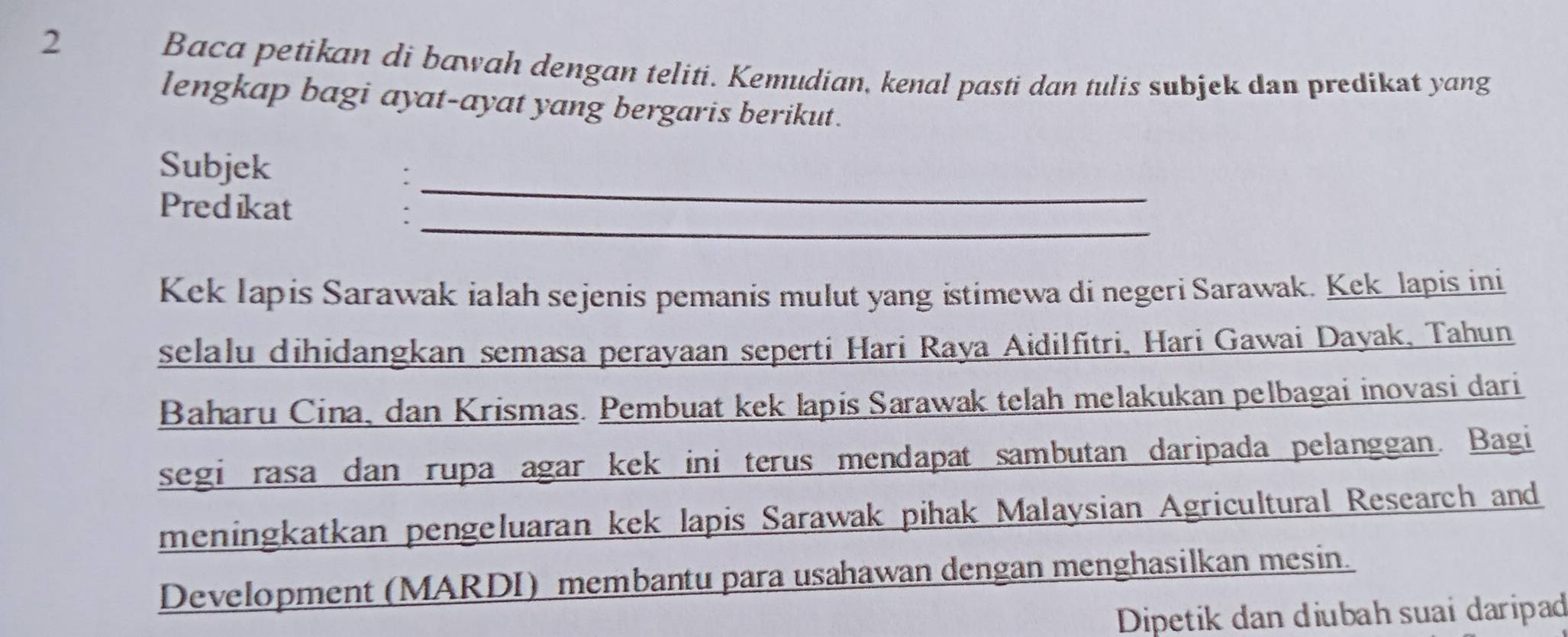 Baca petikan di bawah dengan teliti. Kemudian, kenal pasti dan tulis subjek dan predikat yang 
lengkap bagi ayat-ayat yang bergaris berikut. 
Subjek 
_: 
_ 
Predikat 
Kek Iapis Sarawak ialah sejenis pemanis mulut yang istimewa di negeri Sarawak. Kek lapis ini 
selalu dihidangkan semasa perayaan seperti Hari Raya Aidilfitri, Hari Gawai Dayak, Tahun 
Baharu Cina, dan Krismas. Pembuat kek lapis Sarawak telah melakukan pelbagai inovasi dari 
segi rasa dan rupa agar kek ini terus mendapat sambutan daripada pelanggan. Bagi 
meningkatkan pengeluaran kek lapis Sarawak pihak Malaysian Agricultural Research and 
Development (MARDI) membantu para usahawan dengan menghasilkan mesin. 
Dipetik dan diubah suai daripad