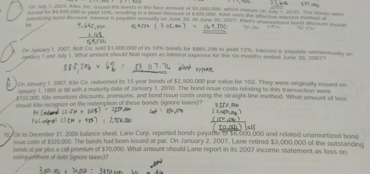 On July 1, 2025, Kitel, Inc. issued 9% bonds in the face amount of $5,000,000, which mature on July 1, 2035. The bonds were 
issued for $4,695,000 to yield 10%, resulting in a bond discount of $305,000. Kitel uses the effective-interest method of 
amortizing bond discount. Interest is payable annually on June 30. At June 30, 2027, Kitel's unamortized bond discount should 
be 
. On January 1, 2007, Nott Co. sold $1,000,000 of its 10% bonds for $885,296 to yield 12%. Interest is payable semiannually on 
January 1 and July 1. What amount should Nott report as interest expense for the six months ended June 30, 2007? 
9. ) On January 1. 2007, Kite Co. redeemed its 15-year bonds of $2,500,000 par value for 102. They were originally issued on 
January 1, 1995 at 98 with a maturity date of January 1, 2010. The bond issue costs relating to this transaction were
$150,000. Kite amortizes discounts, premiums, and bond issue costs using the straight-line method. What amount of loss 
should Kite recognize on the redemption of these bonds (ignore taxes)? 
10. On its December 31, 2006 balance sheet, Lane Corp. reported bonds payable of $6,000,000 and related unamortized bond 
issue costs of $320,000. The bonds had been issued at par. On January 2, 2007, Lane retired $3,000,000 of the outstanding 
bonds at par plus a call premium of $70,000. What amount should Lane report in its 2007 income statement as loss on 
extinguishment of debt (ignore taxes)?