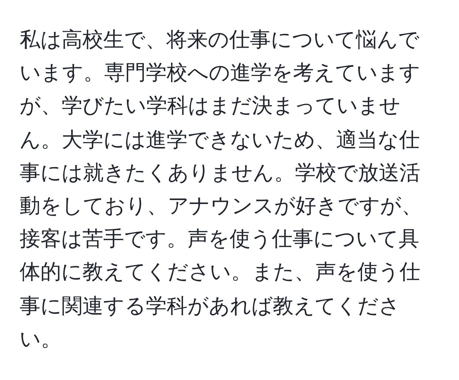 私は高校生で、将来の仕事について悩んでいます。専門学校への進学を考えていますが、学びたい学科はまだ決まっていません。大学には進学できないため、適当な仕事には就きたくありません。学校で放送活動をしており、アナウンスが好きですが、接客は苦手です。声を使う仕事について具体的に教えてください。また、声を使う仕事に関連する学科があれば教えてください。