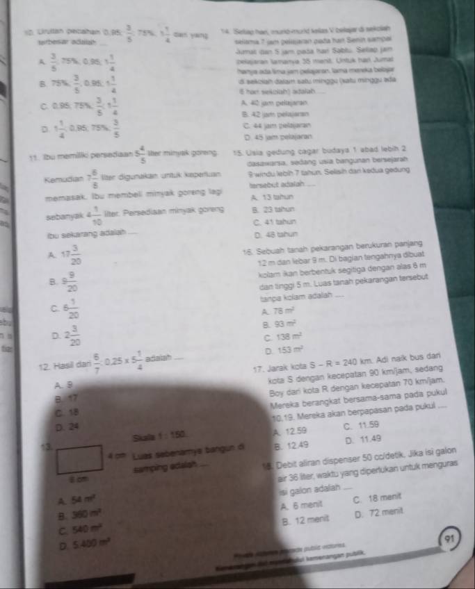 Lrultan petaham 0. 95  3/5  75% 1 1/4  can yáng 14. Sekap han, murkd-mund srfus V belayar di sekclah
rbesar adal seloma 7 jam peluaran gaña har Senin sampa
aumal dan 5 jam pada haví Sablu. Sellap jan
A  3/5 m 0 96 1 1/4  bekajaran lamanvia 35 manit. Untuk har Jumal
hanya ada lima jam pelajanan, lama meeka belojar
B. 75%  3/5 ,0 95 1 1/4  di sekzian dalain satu minggu (xatu minggu ada
i5 han sekzlah) adalah
C. 0.95. 75%,  3/5  1 1/4  A. 402 jam pelajaran
B. 42 ot pelaliansn
D 1 1/4  0.95; 71 Sh  3/5  C. 44 jam pelaijanan
D. 45 jam pelajaran
11. Ibu memilli persediaan 5 4/5  ther minyak goveing 15. Usia gedung cagar budaya 1 abad lebih 2
casawarsa, sedang usia bangunan bersejarah
Kemudian 7 6/8  llter digunaikan untük keperfuan Swindu lebíh 7 tahun. Selisih dan kedua gedung
a memasak. Ibu membell minjak goreng lag tersebut adalah
A. 13 tahun
a
as sebanyak 4 1/10  llter. Persediaan minyak goreng B. 23 tahun
C. 41 tahun
ibu sekarang adalah
D. 48 tahun
A 17 3/20 
18. Sebuah tanah pekarangan berukuran panjang
12 m dan lebar 9 m. Di bagian tengahnya dibuat
B. 9 9/20 
kolam ikan berbentuk segitiga dengan alas 6 m
dan linggi 5 m. Luas tanah pekarangan tersebut
tanpa kolam adalah_
A 78m^2
C. 6 1/20  B. 93m^2
b
D.
tia: 2 3/20 
C 138m^2
12. Hasil dari  6/7 :0.25* 5 1/4  adaiah D 153m^2
17. Jarak kota S-R=240km Adi naik bus dar
A. 9
kota S dengan kecepatan 90 km/jam, sedang
B. 17
Boy dari kota R dengan kecepatan 70 km/jam.
Mereka berangkat bersama-sama pada pukul
10,19. Mereka akan berpapasan pada pukul
C. 18
D. 24
↑3. Skala f=150 A. 12.59 C. 11.59
4 cm Luas sebenamys bangun di B. 12.49 D. 11.49
samping edalah . *5. Debit aliran dispenser 50 cc/detik, Jika isì galon
    
8 cm
A. 54m^2 air 36 liter, waktu yang dipertukan untuk menguras
B. 360m^2 isi galon adalah_
A. 6 menit C. 18 manit
B. 12 menit D. 72 menit
C. 540m^2
D 5.400m^2
91
aa dtamer prececa publa urea
mei ti menah ulsi kemonangan putilik