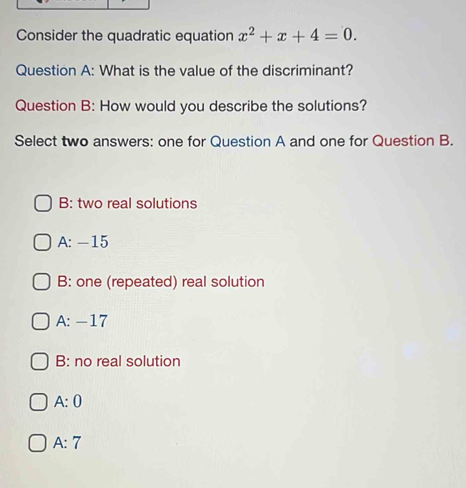 Consider the quadratic equation x^2+x+4=0. 
Question A: What is the value of the discriminant?
Question B: How would you describe the solutions?
Select two answers: one for Question A and one for Question B.
B: two real solutions
A: -15
B: one (repeated) real solution
A: -17
B: no real solution
A: 0
A: 7