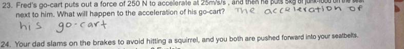 Fred's go-cart puts out a force of 250 N to accelerate at 25m/s/s , and then he puts 5kg of junk- 1oud on th 
next to him. What will happen to the acceleration of his go-cart? 
24. Your dad slams on the brakes to avoid hitting a squirrel, and you both are pushed forward into your seatbelts.