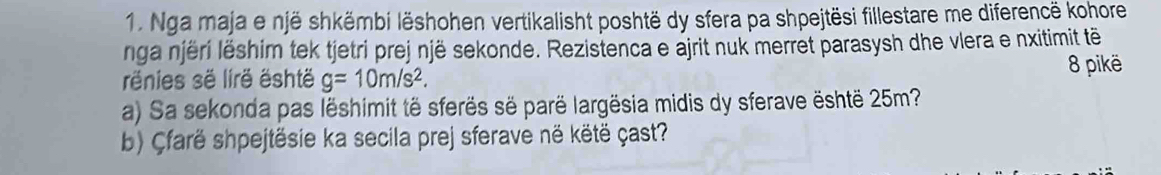 Nga maja e një shkëmbi lëshohen vertikalisht poshtë dy sfera pa shpejtësi fillestare me diferencë kohore 
nga njëri lëshim tek tjetri prej një sekonde. Rezistenca e ajrit nuk merret parasysh dhe vlera e nxitimit tê 
rênies së lirë është g=10m/s^2. 
8 pikë 
a) Sa sekonda pas lëshimit të sferës së parë largësia midis dy sferave është 25m? 
b) Çfarë shpejtësie ka secila prej sferave në këtë çast?